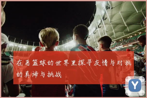 在恶篮球的世界里探寻友情与对抗的真谛与挑战