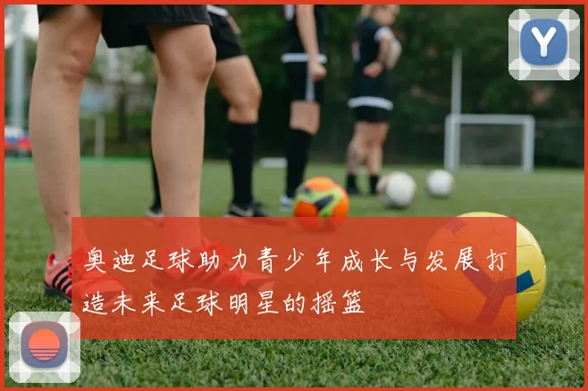 奥迪足球助力青少年成长与发展打造未来足球明星的摇篮