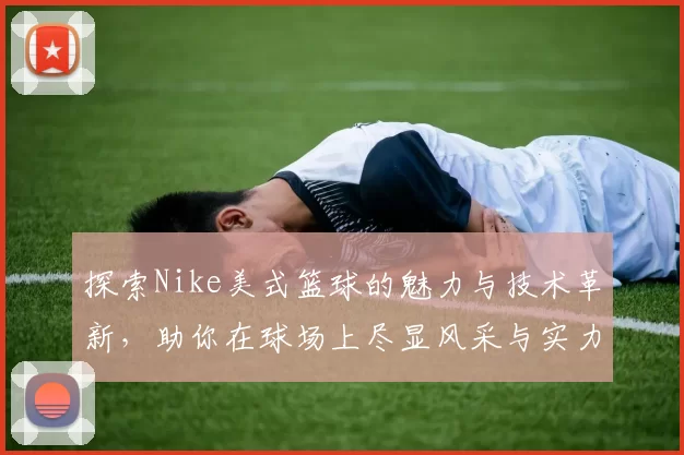 探索Nike美式篮球的魅力与技术革新，助你在球场上尽显风采与实力