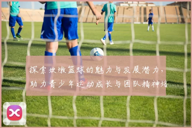 探索坎墩篮球的魅力与发展潜力，助力青少年运动成长与团队精神培养